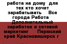 работа на дому  для тех кто хочет зарабатывать. - Все города Работа » Дополнительный заработок и сетевой маркетинг   . Пермский край,Красновишерск г.